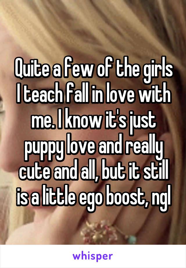 Quite a few of the girls I teach fall in love with me. I know it's just puppy love and really cute and all, but it still is a little ego boost, ngl