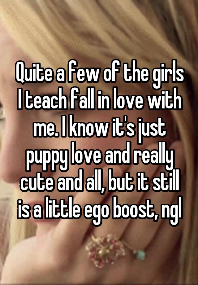 Quite a few of the girls I teach fall in love with me. I know it's just puppy love and really cute and all, but it still is a little ego boost, ngl