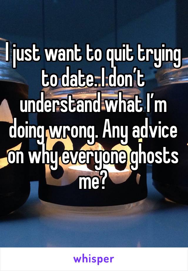 I just want to quit trying to date. I don’t understand what I’m doing wrong. Any advice on why everyone ghosts me? 