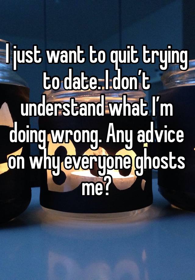 I just want to quit trying to date. I don’t understand what I’m doing wrong. Any advice on why everyone ghosts me? 