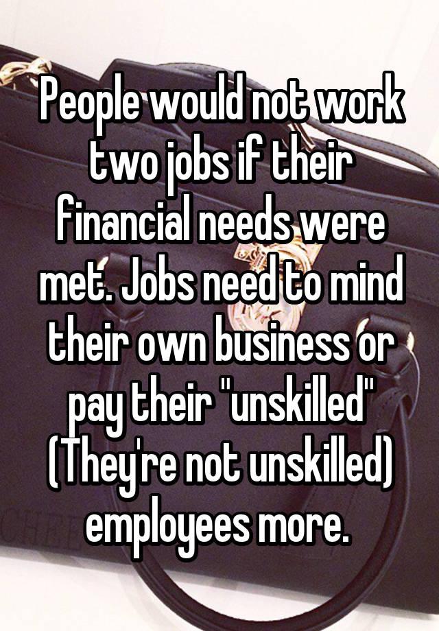 People would not work two jobs if their financial needs were met. Jobs need to mind their own business or pay their "unskilled" (They're not unskilled) employees more. 