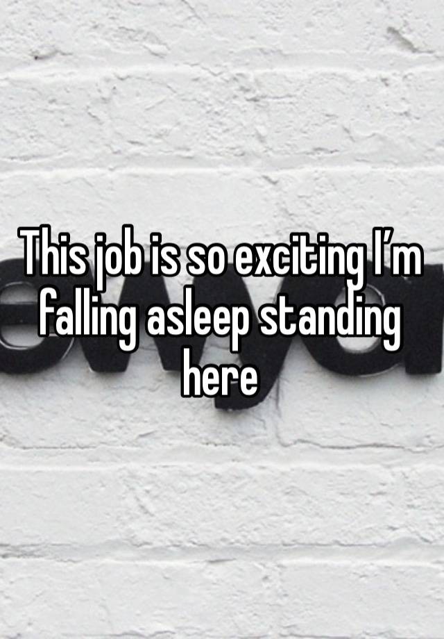 This job is so exciting I’m falling asleep standing here