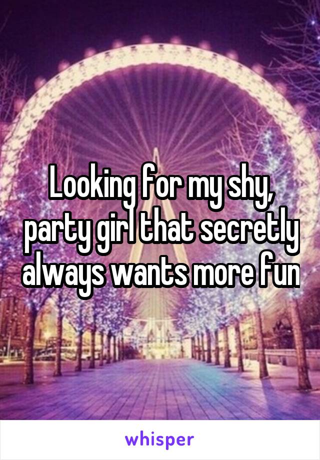 Looking for my shy, party girl that secretly always wants more fun