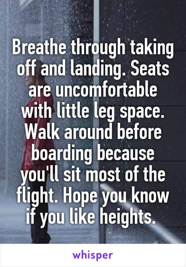 Breathe through taking off and landing. Seats are uncomfortable with little leg space. Walk around before boarding because you'll sit most of the flight. Hope you know if you like heights. 