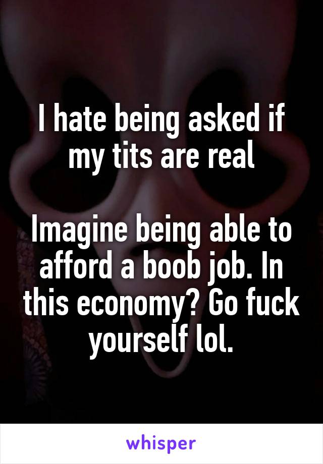 I hate being asked if my tits are real

Imagine being able to afford a boob job. In this economy? Go fuck yourself lol.