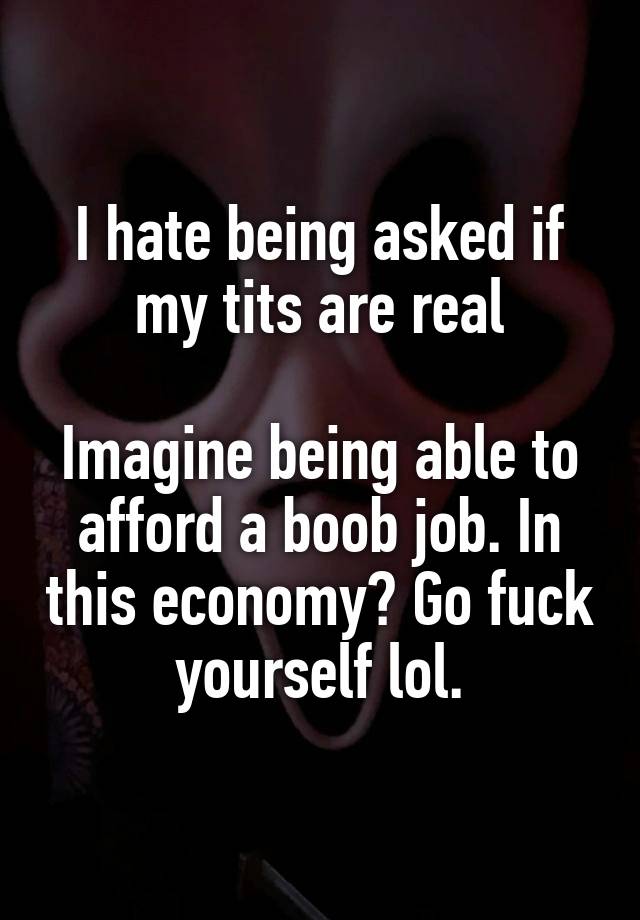 I hate being asked if my tits are real

Imagine being able to afford a boob job. In this economy? Go fuck yourself lol.