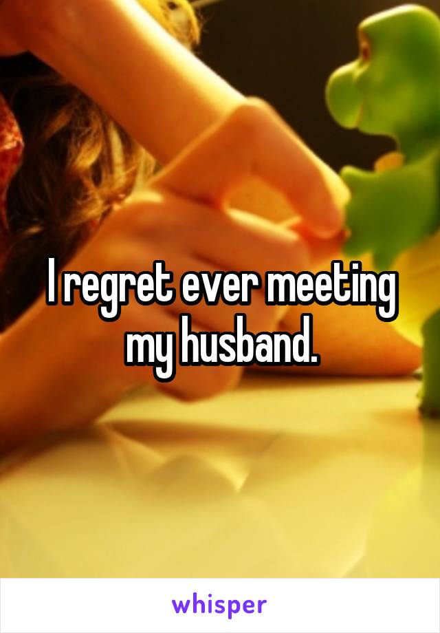 I regret ever meeting my husband.