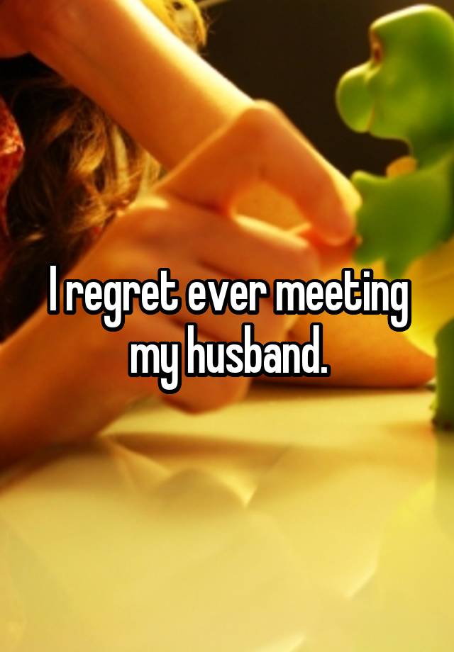 I regret ever meeting my husband.