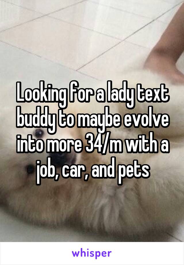 Looking for a lady text buddy to maybe evolve into more 34/m with a job, car, and pets