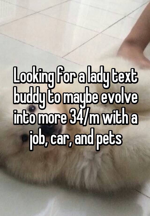 Looking for a lady text buddy to maybe evolve into more 34/m with a job, car, and pets