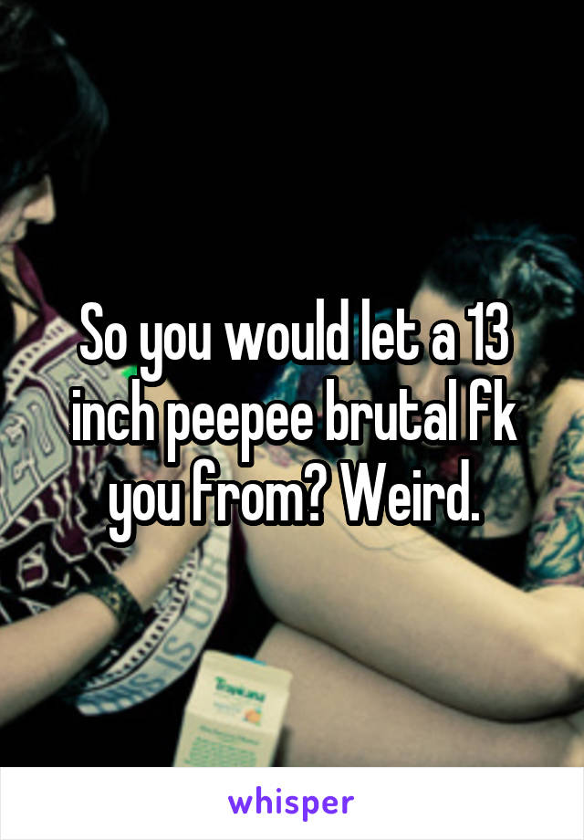 So you would let a 13 inch peepee brutal fk you from? Weird.