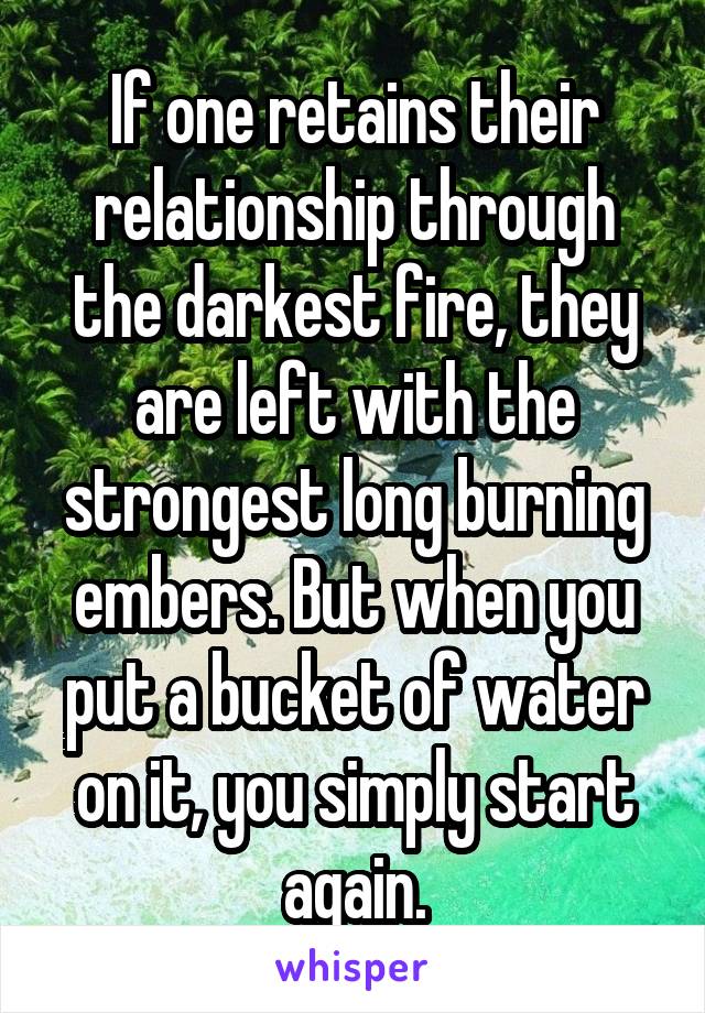 If one retains their relationship through the darkest fire, they are left with the strongest long burning embers. But when you put a bucket of water on it, you simply start again.