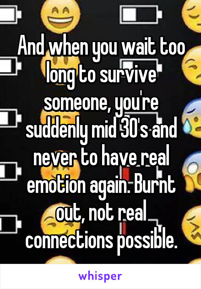 And when you wait too long to survive someone, you're suddenly mid 30's and never to have real emotion again. Burnt out, not real connections possible.