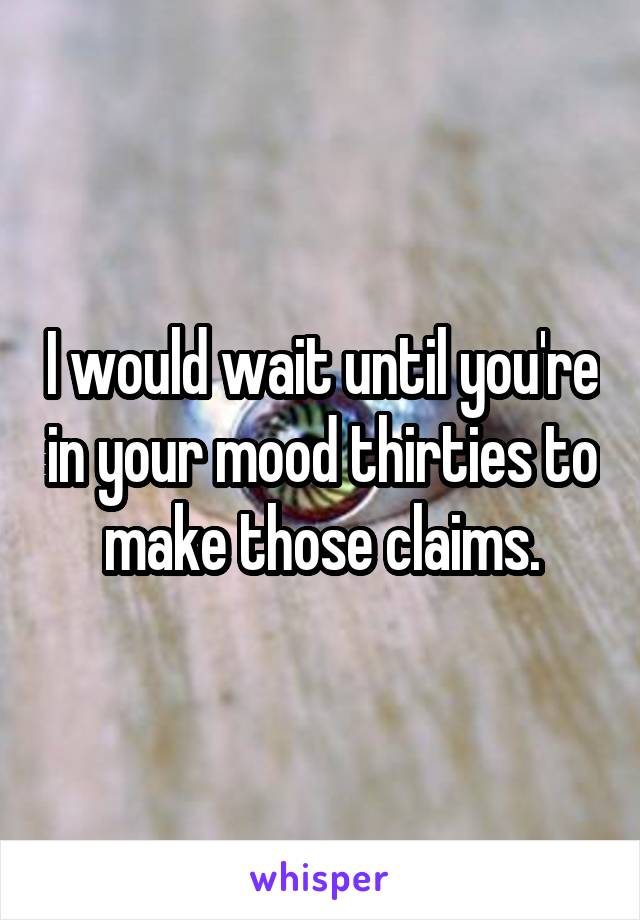 I would wait until you're in your mood thirties to make those claims.