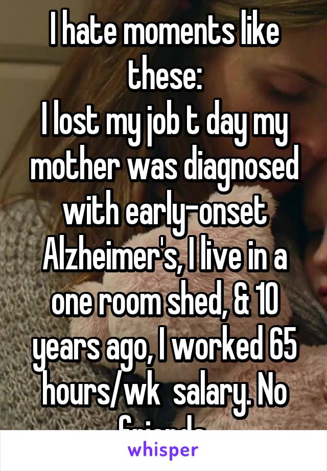 I hate moments like these:
I lost my job t day my mother was diagnosed with early-onset Alzheimer's, I live in a one room shed, & 10 years ago, I worked 65 hours/wk  salary. No friends.