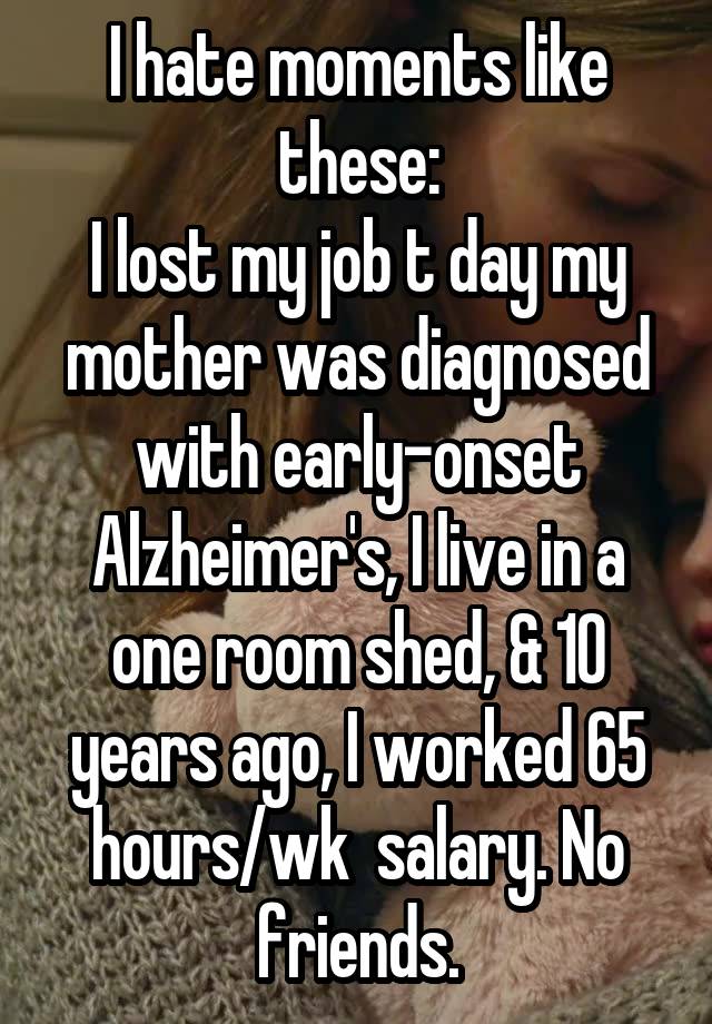 I hate moments like these:
I lost my job t day my mother was diagnosed with early-onset Alzheimer's, I live in a one room shed, & 10 years ago, I worked 65 hours/wk  salary. No friends.