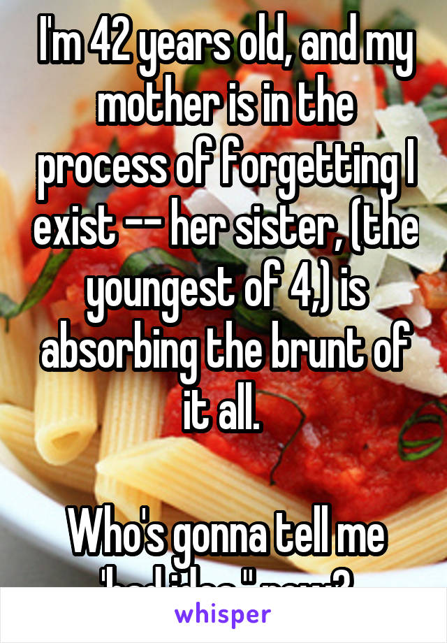 I'm 42 years old, and my mother is in the process of forgetting I exist -- her sister, (the youngest of 4,) is absorbing the brunt of it all. 

Who's gonna tell me 'bad idea," now?