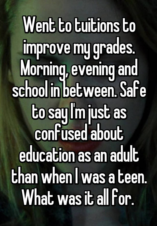 Went to tuitions to improve my grades. Morning, evening and school in between. Safe to say I'm just as confused about education as an adult than when I was a teen. What was it all for. 