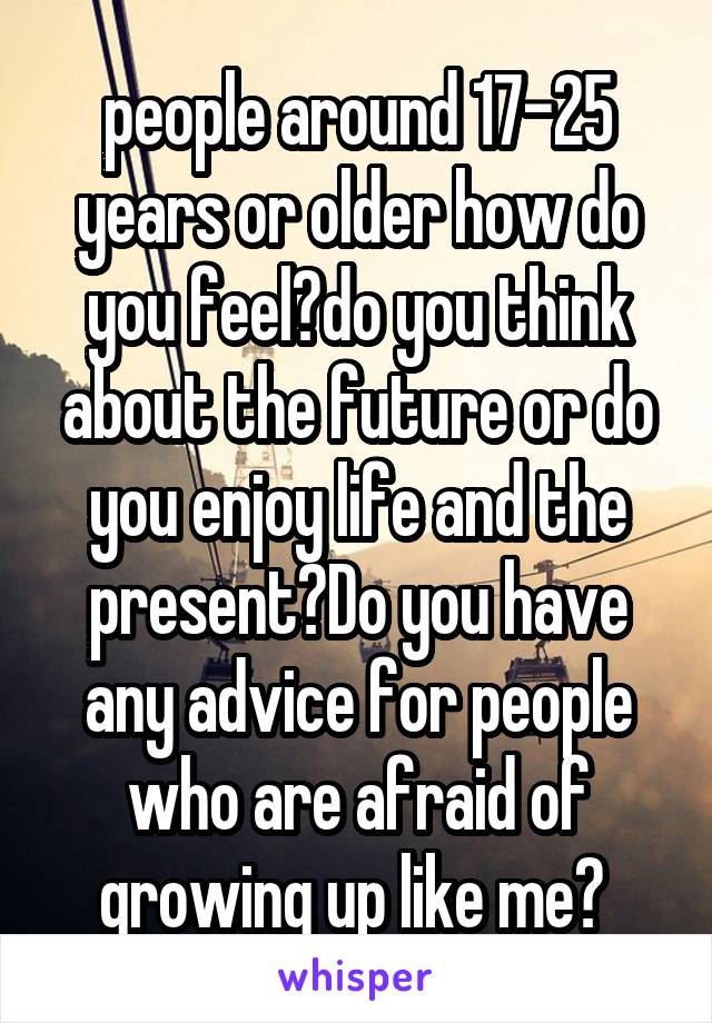 people around 17-25 years or older how do you feel?do you think about the future or do you enjoy life and the present?Do you have any advice for people who are afraid of growing up like me? 