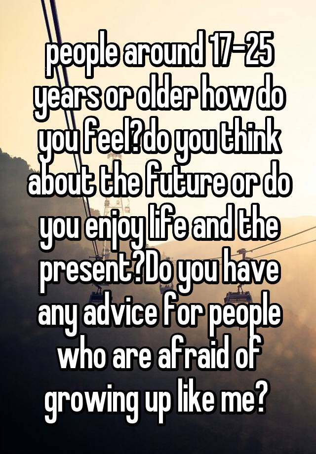 people around 17-25 years or older how do you feel?do you think about the future or do you enjoy life and the present?Do you have any advice for people who are afraid of growing up like me? 