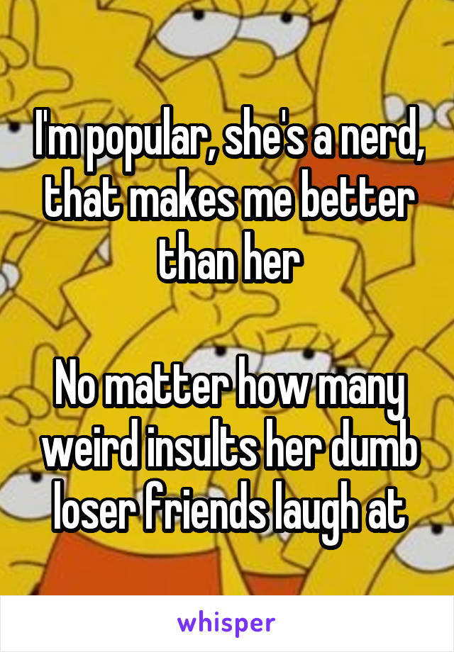 I'm popular, she's a nerd, that makes me better than her

No matter how many weird insults her dumb loser friends laugh at