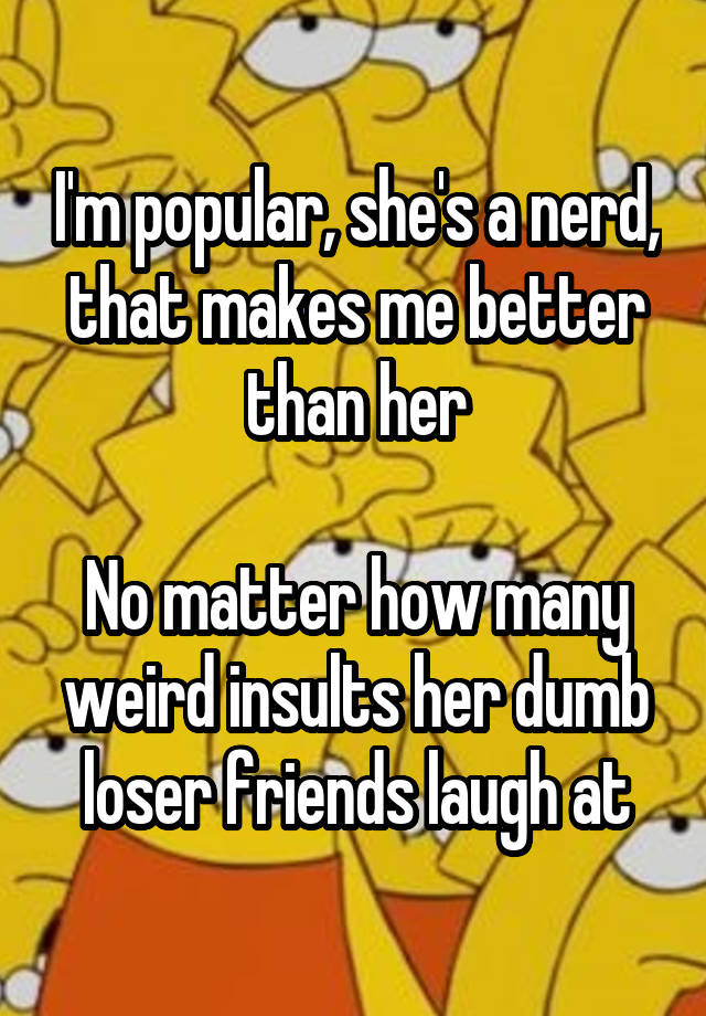 I'm popular, she's a nerd, that makes me better than her

No matter how many weird insults her dumb loser friends laugh at