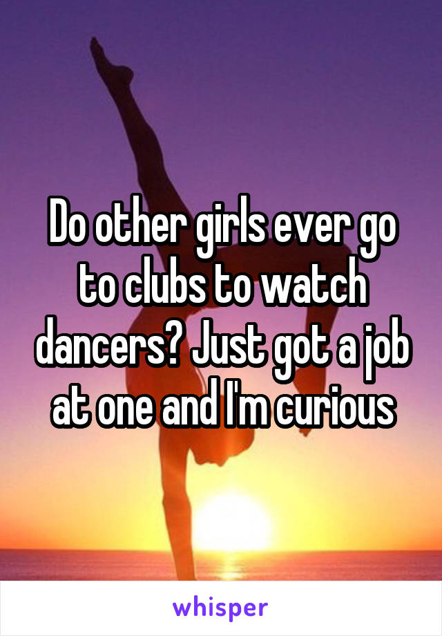 Do other girls ever go to clubs to watch dancers? Just got a job at one and I'm curious