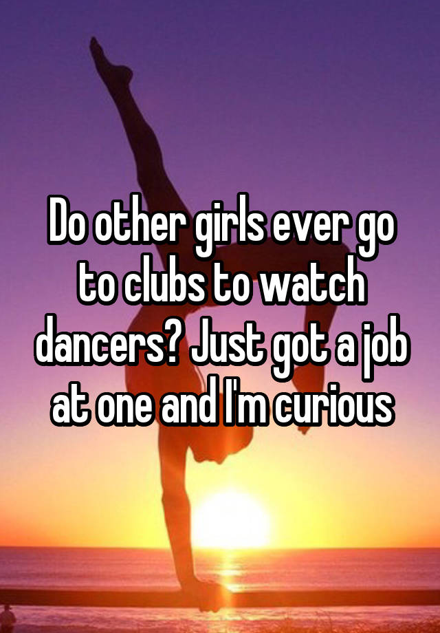 Do other girls ever go to clubs to watch dancers? Just got a job at one and I'm curious