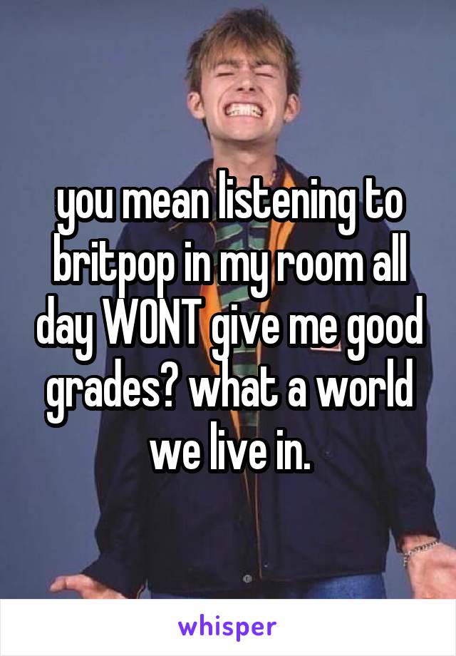 you mean listening to britpop in my room all day WONT give me good grades? what a world we live in.