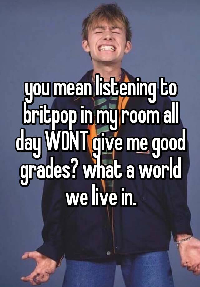 you mean listening to britpop in my room all day WONT give me good grades? what a world we live in.