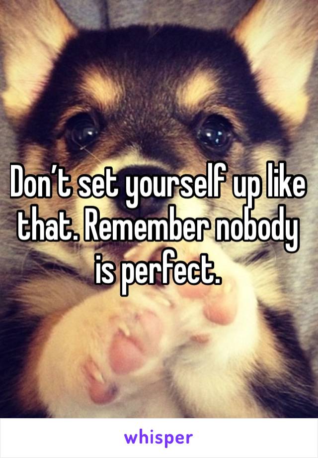 Don’t set yourself up like that. Remember nobody is perfect.