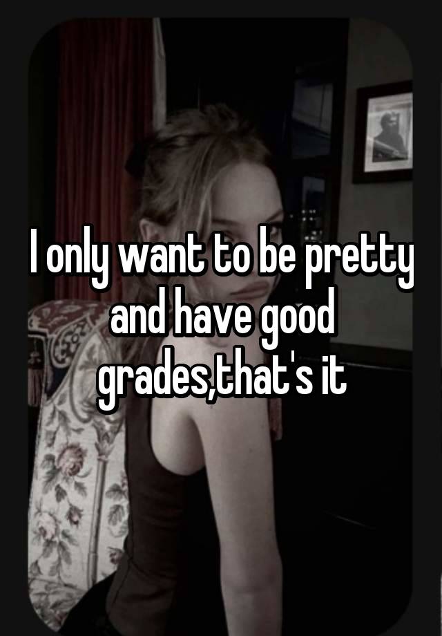 I only want to be pretty and have good grades,that's it