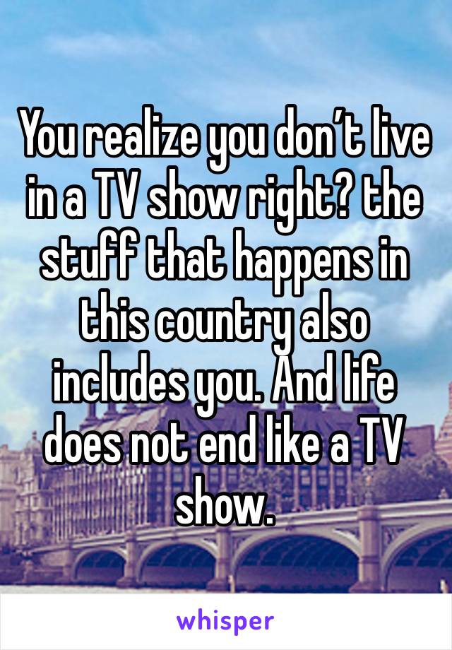 You realize you don’t live in a TV show right? the stuff that happens in this country also includes you. And life does not end like a TV show.