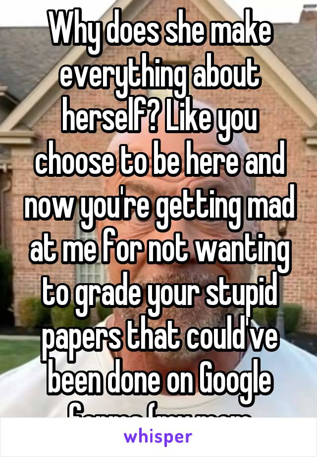 Why does she make everything about herself? Like you choose to be here and now you're getting mad at me for not wanting to grade your stupid papers that could've been done on Google forms (my mom