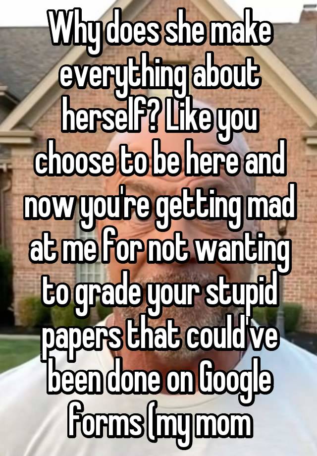 Why does she make everything about herself? Like you choose to be here and now you're getting mad at me for not wanting to grade your stupid papers that could've been done on Google forms (my mom