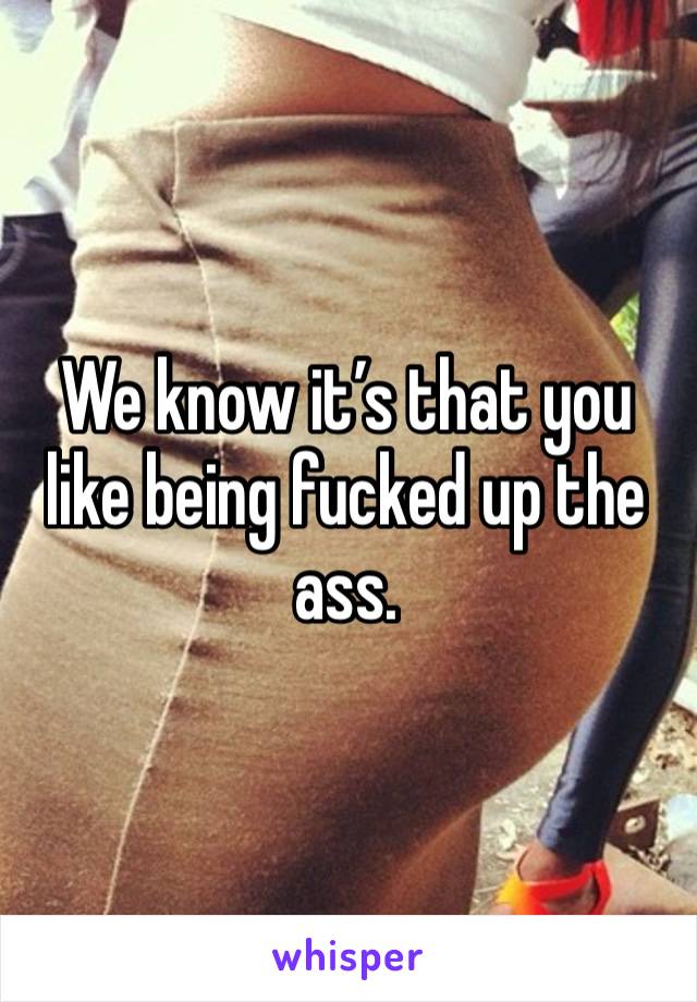 We know it’s that you like being fucked up the ass.