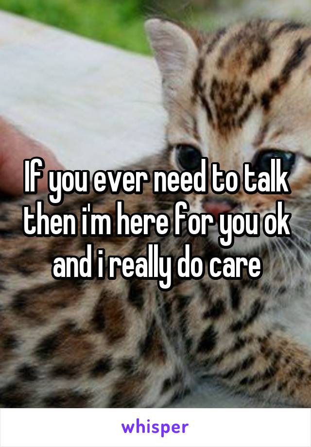 If you ever need to talk then i'm here for you ok and i really do care