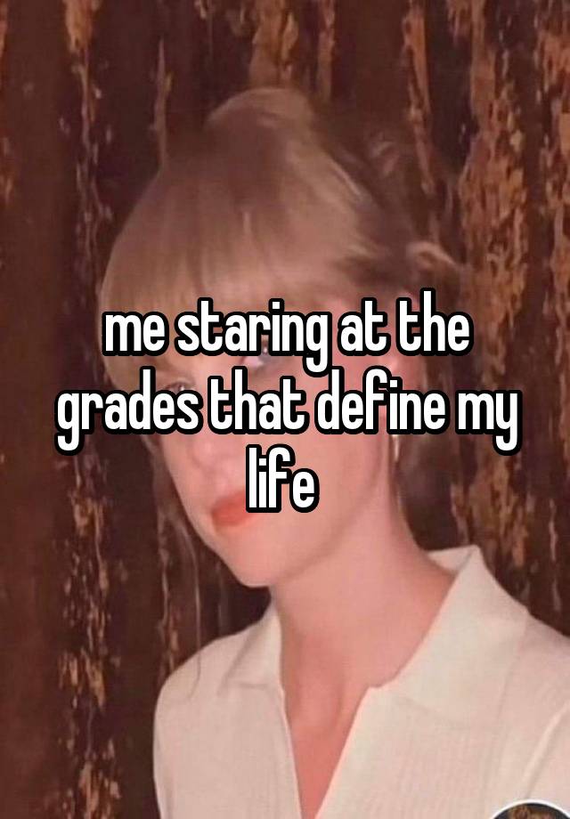 me staring at the grades that define my life 