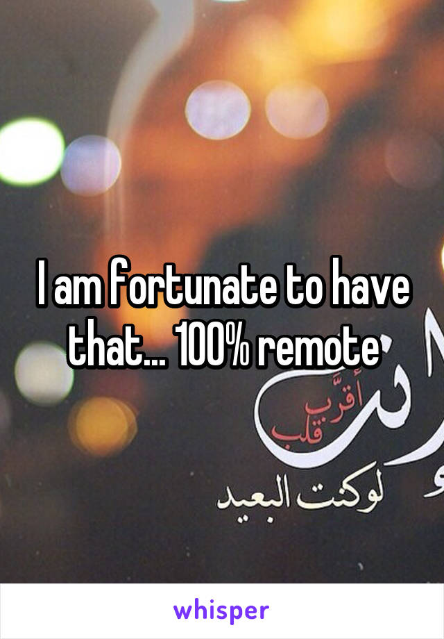 I am fortunate to have that... 100% remote