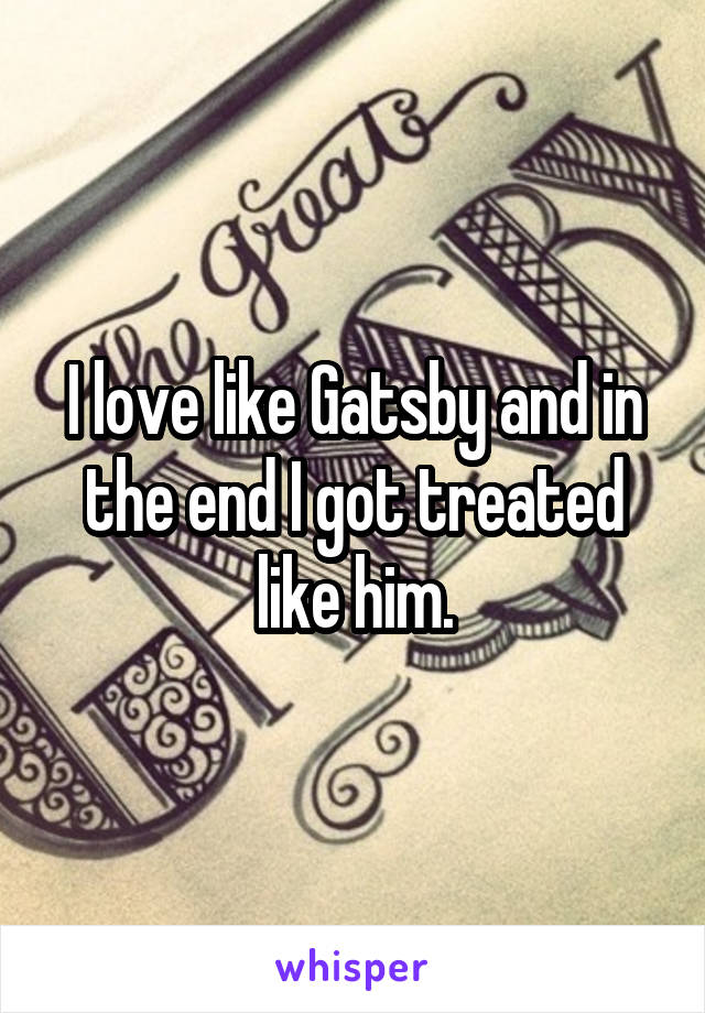 I love like Gatsby and in the end I got treated like him.