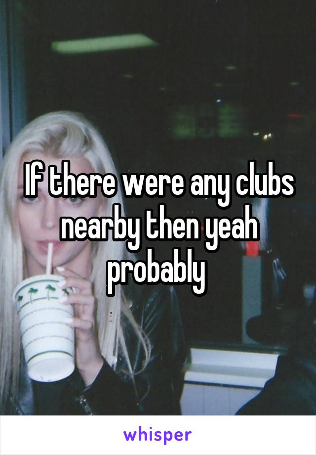 If there were any clubs nearby then yeah probably 