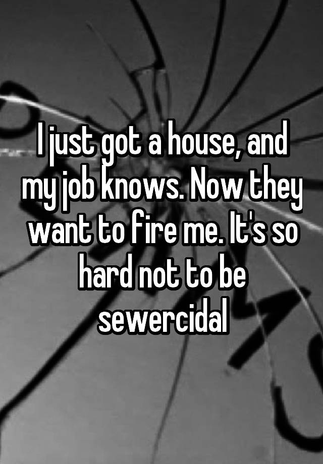 I just got a house, and my job knows. Now they want to fire me. It's so hard not to be sewercidal