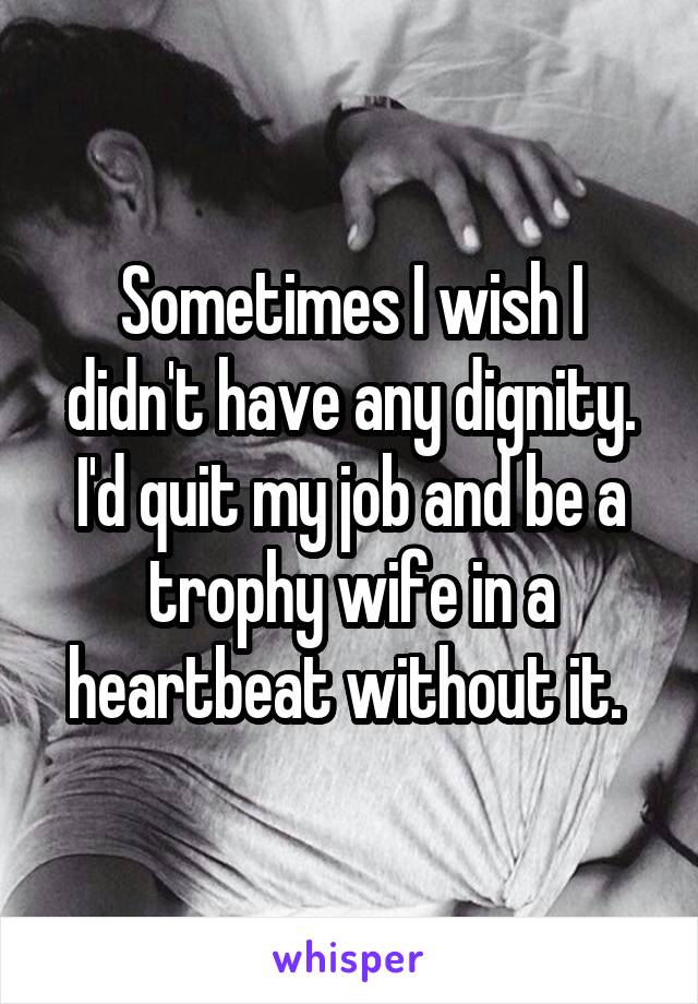 Sometimes I wish I didn't have any dignity. I'd quit my job and be a trophy wife in a heartbeat without it. 