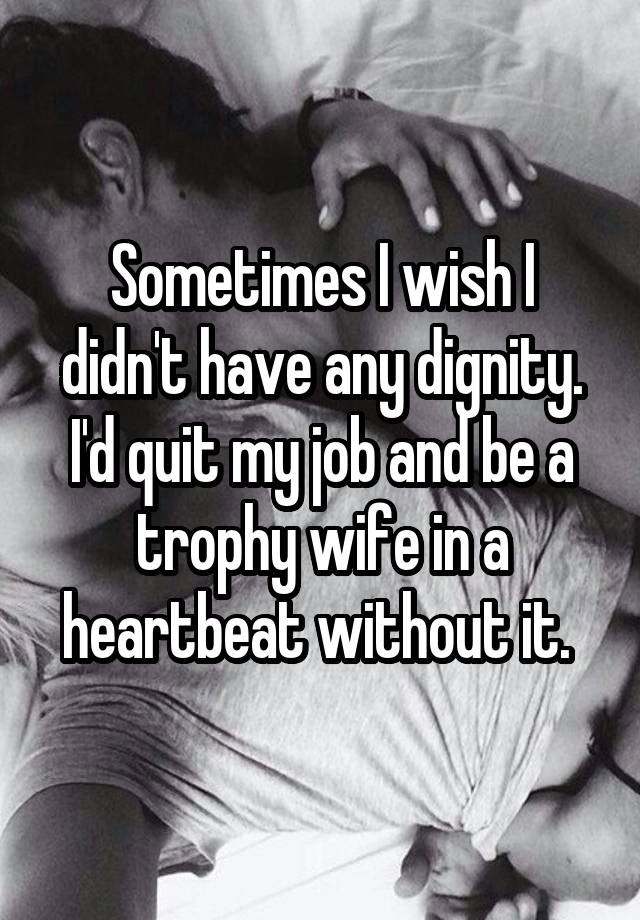 Sometimes I wish I didn't have any dignity. I'd quit my job and be a trophy wife in a heartbeat without it. 