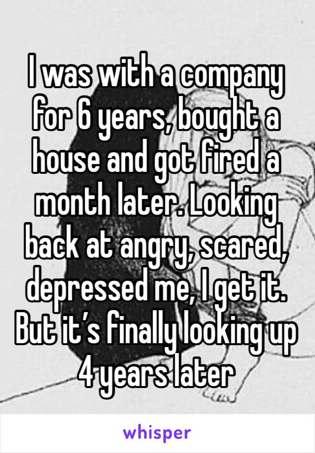 I was with a company for 6 years, bought a house and got fired a month later. Looking back at angry, scared, depressed me, I get it. But it’s finally looking up 4 years later