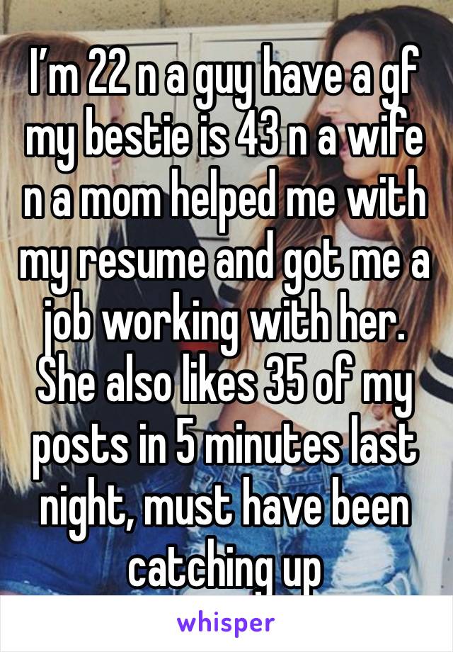 I’m 22 n a guy have a gf my bestie is 43 n a wife n a mom helped me with my resume and got me a job working with her. She also likes 35 of my posts in 5 minutes last night, must have been catching up 