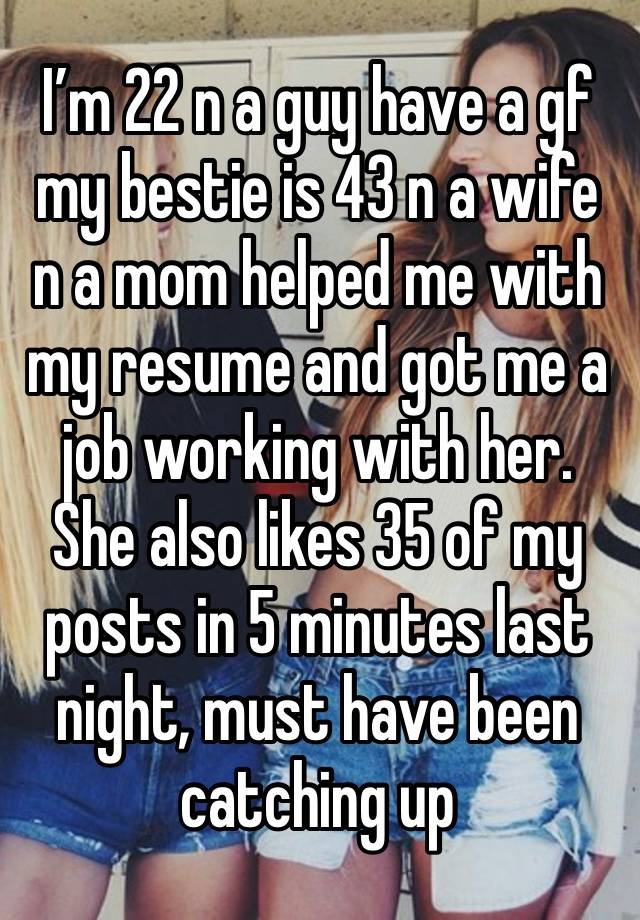 I’m 22 n a guy have a gf my bestie is 43 n a wife n a mom helped me with my resume and got me a job working with her. She also likes 35 of my posts in 5 minutes last night, must have been catching up 