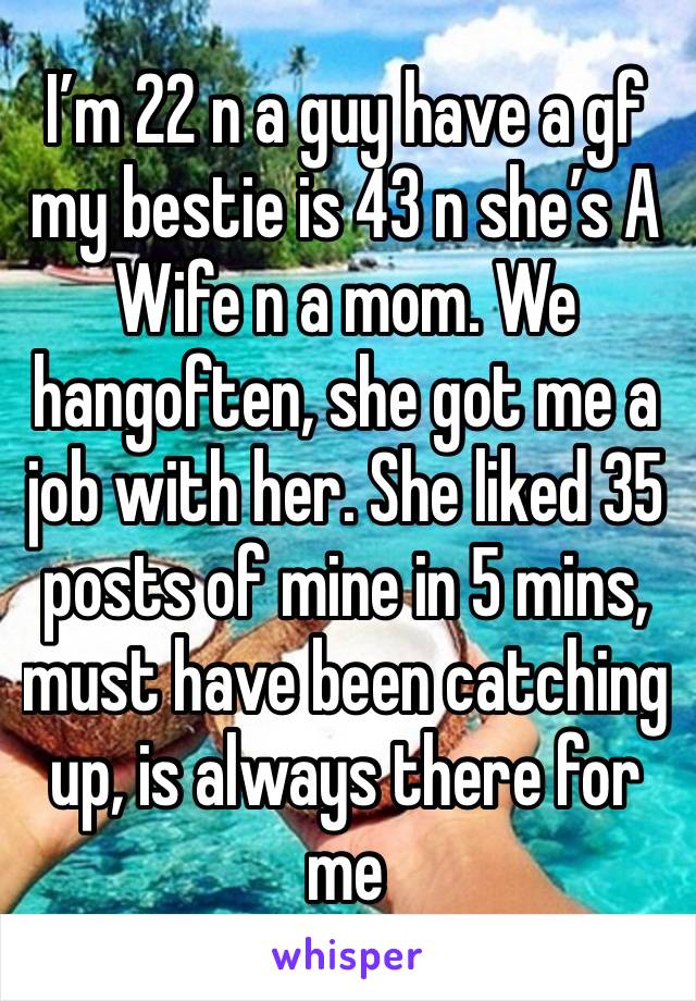 I’m 22 n a guy have a gf my bestie is 43 n she’s A Wife n a mom. We hangoften, she got me a job with her. She liked 35 posts of mine in 5 mins, must have been catching up, is always there for me