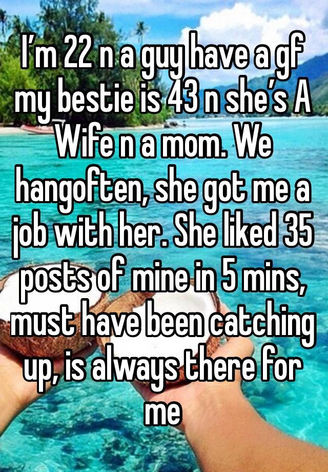 I’m 22 n a guy have a gf my bestie is 43 n she’s A Wife n a mom. We hangoften, she got me a job with her. She liked 35 posts of mine in 5 mins, must have been catching up, is always there for me