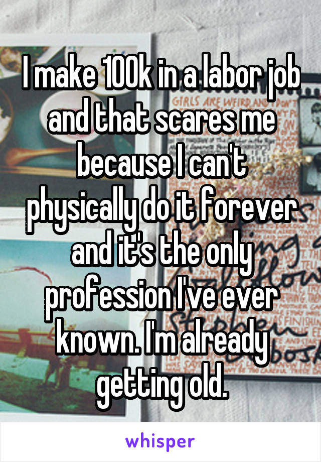 I make 100k in a labor job and that scares me because I can't physically do it forever and it's the only profession I've ever known. I'm already getting old.